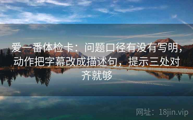 爱一番体检卡：问题口径有没有写明，动作把字幕改成描述句，提示三处对齐就够