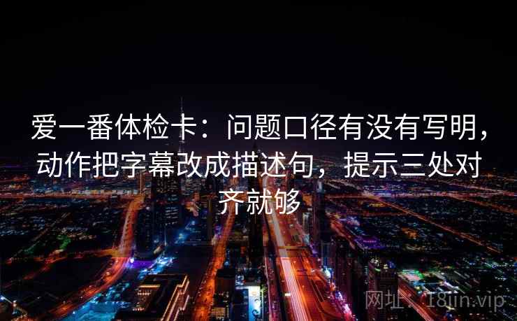 爱一番体检卡：问题口径有没有写明，动作把字幕改成描述句，提示三处对齐就够