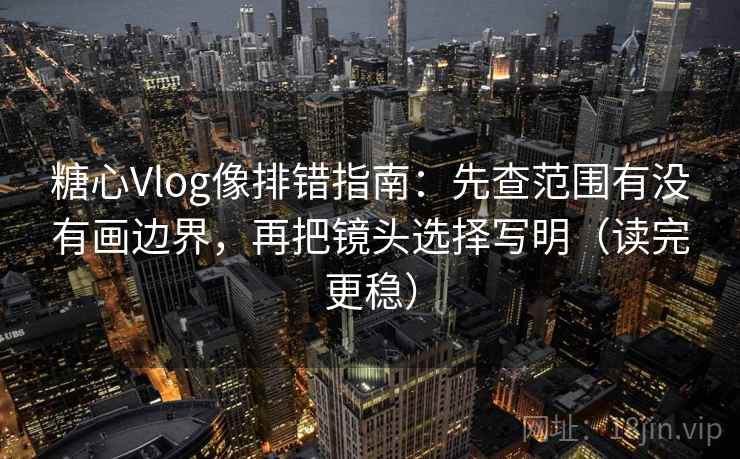 糖心Vlog像排错指南：先查范围有没有画边界，再把镜头选择写明（读完更稳）