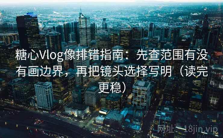 糖心Vlog像排错指南：先查范围有没有画边界，再把镜头选择写明（读完更稳）