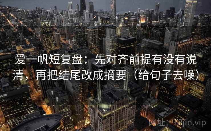 爱一帆短复盘：先对齐前提有没有说清，再把结尾改成摘要（给句子去噪）