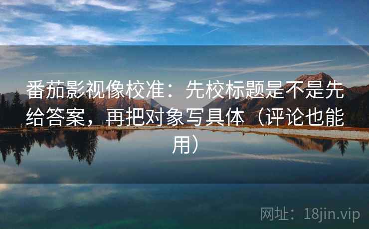 番茄影视像校准：先校标题是不是先给答案，再把对象写具体（评论也能用）