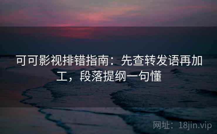 可可影视排错指南：先查转发语再加工，段落提纲一句懂