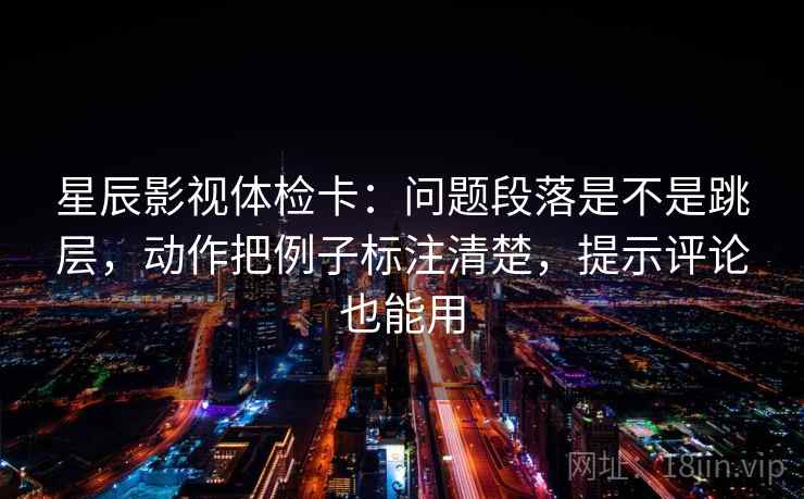 星辰影视体检卡：问题段落是不是跳层，动作把例子标注清楚，提示评论也能用