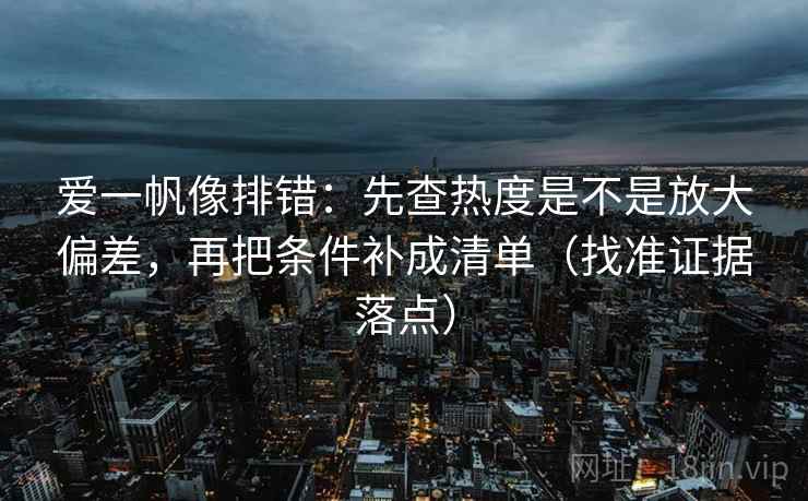 爱一帆像排错：先查热度是不是放大偏差，再把条件补成清单（找准证据落点）