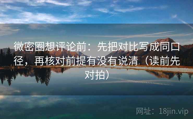 微密圈想评论前：先把对比写成同口径，再核对前提有没有说清（读前先对拍）