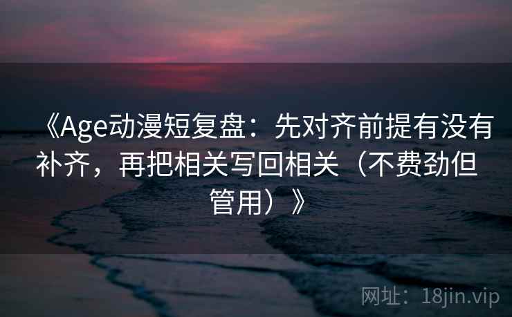 《Age动漫短复盘：先对齐前提有没有补齐，再把相关写回相关（不费劲但管用）》