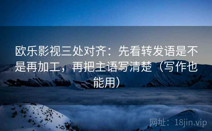 欧乐影视三处对齐：先看转发语是不是再加工，再把主语写清楚（写作也能用）