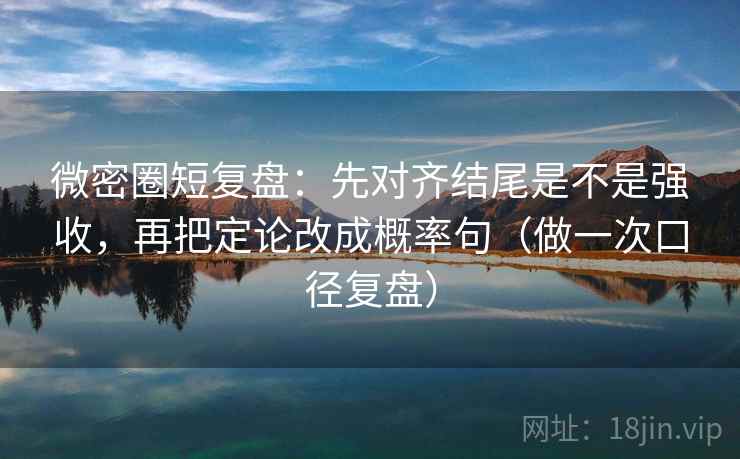微密圈短复盘：先对齐结尾是不是强收，再把定论改成概率句（做一次口径复盘）