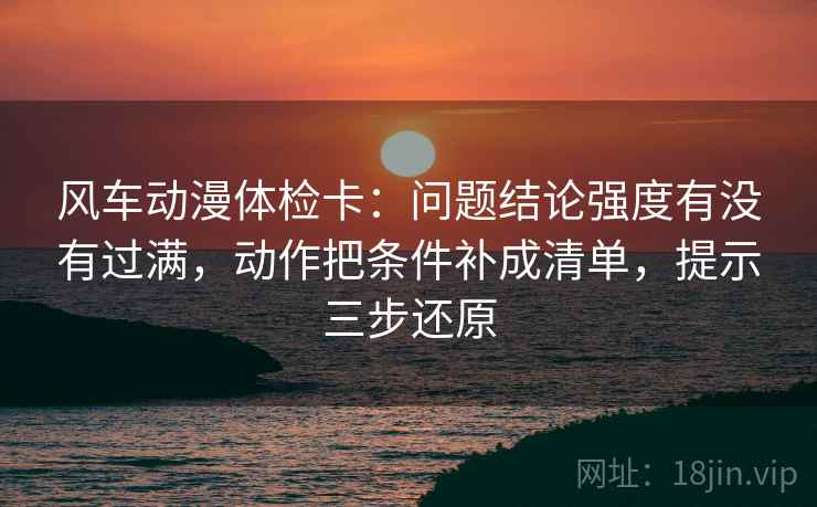 风车动漫体检卡：问题结论强度有没有过满，动作把条件补成清单，提示三步还原