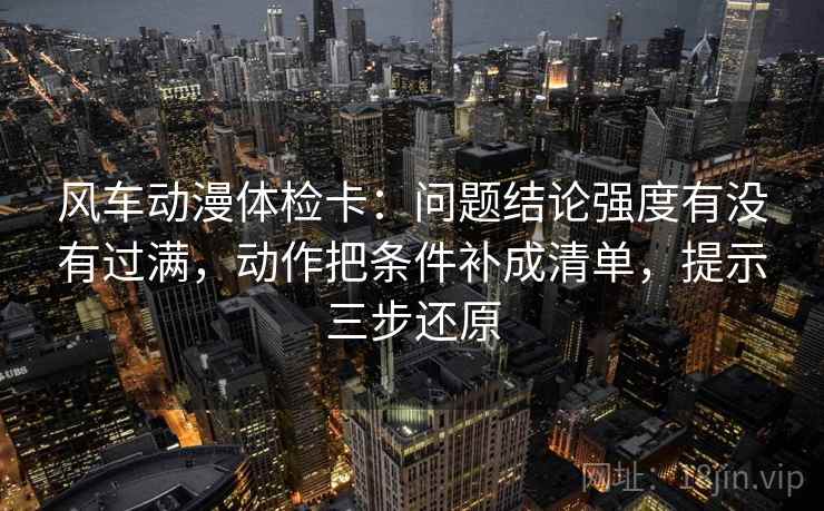 风车动漫体检卡：问题结论强度有没有过满，动作把条件补成清单，提示三步还原