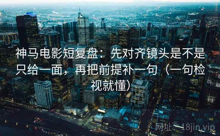神马电影短复盘：先对齐镜头是不是只给一面，再把前提补一句（一句检视就懂）